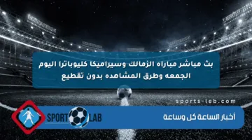 بث مباشر مباراة الزمالك وسيراميكا كليوباترا اليوم الجمعة وطرق المشاهدة بدون تقطيع
